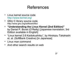 37
References
• Linux kernel source code
http://www.kernel.org/
• GNU C library source code
http://www.gnu.org/software/libc/
• “Understanding the Linux Kernel (2nd Edition)”
by Daniel P. Bovet (O’Reilly) [Japanese translation; 3rd
Edition available in English]
• “Linux kernel 2.6 Kaidokushitsu”, by Hirokazu Takahashi
et. al. (SoftBank Creative) [in Japanese]
• Linux man command
• And other search results on web
 