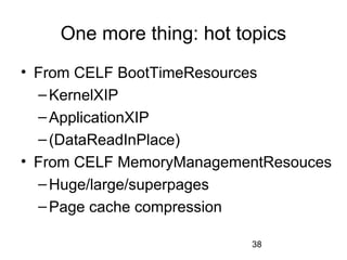 38
One more thing: hot topics
• From CELF BootTimeResources
–KernelXIP
–ApplicationXIP
–(DataReadInPlace)
• From CELF MemoryManagementResouces
–Huge/large/superpages
–Page cache compression
 
