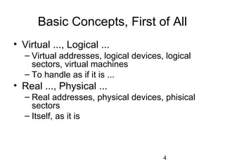 4
Basic Concepts, First of All
• Virtual ..., Logical ...
– Virtual addresses, logical devices, logical
sectors, virtual machines
– To handle as if it is ...
• Real ..., Physical ...
– Real addresses, physical devices, phisical
sectors
– Itself, as it is
 