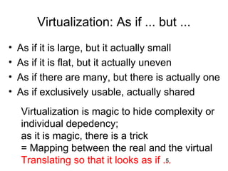 5
Virtualization: As if ... but ...
• As if it is large, but it actually small
• As if it is flat, but it actually uneven
• As if there are many, but there is actually one
• As if exclusively usable, actually shared
Virtualization is magic to hide complexity or
individual depedency;
as it is magic, there is a trick
= Mapping between the real and the virtual
Translating so that it looks as if ...
 