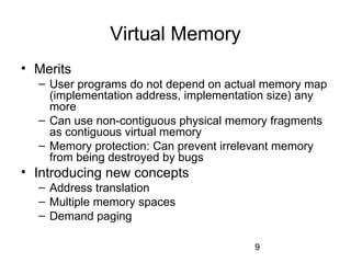 9
Virtual Memory
• Merits
– User programs do not depend on actual memory map
(implementation address, implementation size) any
more
– Can use non-contiguous physical memory fragments
as contiguous virtual memory
– Memory protection: Can prevent irrelevant memory
from being destroyed by bugs
• Introducing new concepts
– Address translation
– Multiple memory spaces
– Demand paging
 