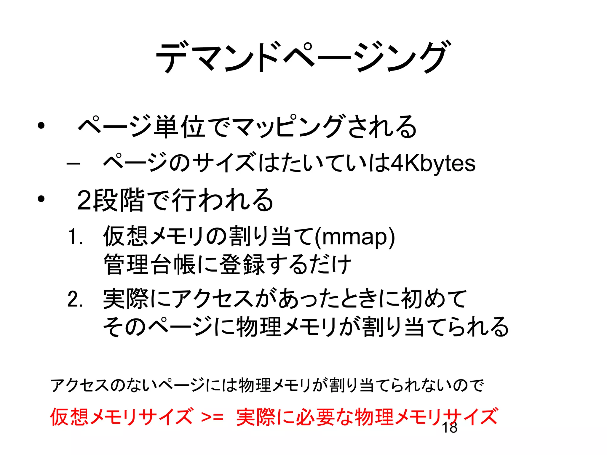 デマンドページング
•    ページ単位でマッピングされる
     – ページのサイズはたいていは4Kbytes
•    2段階で行われる
     1. 仮想メモリの割り当て(mmap)
        管理台帳に登録するだけ
     2. 実際にアクセスがあったときに初めて
        そのページに物理メモリが割り当てられる

    アクセスのないページには物理メモリが割り当てられないので
    仮想メモリサイズ >= 実際に必要な物理メモリサイズ
                           18
 