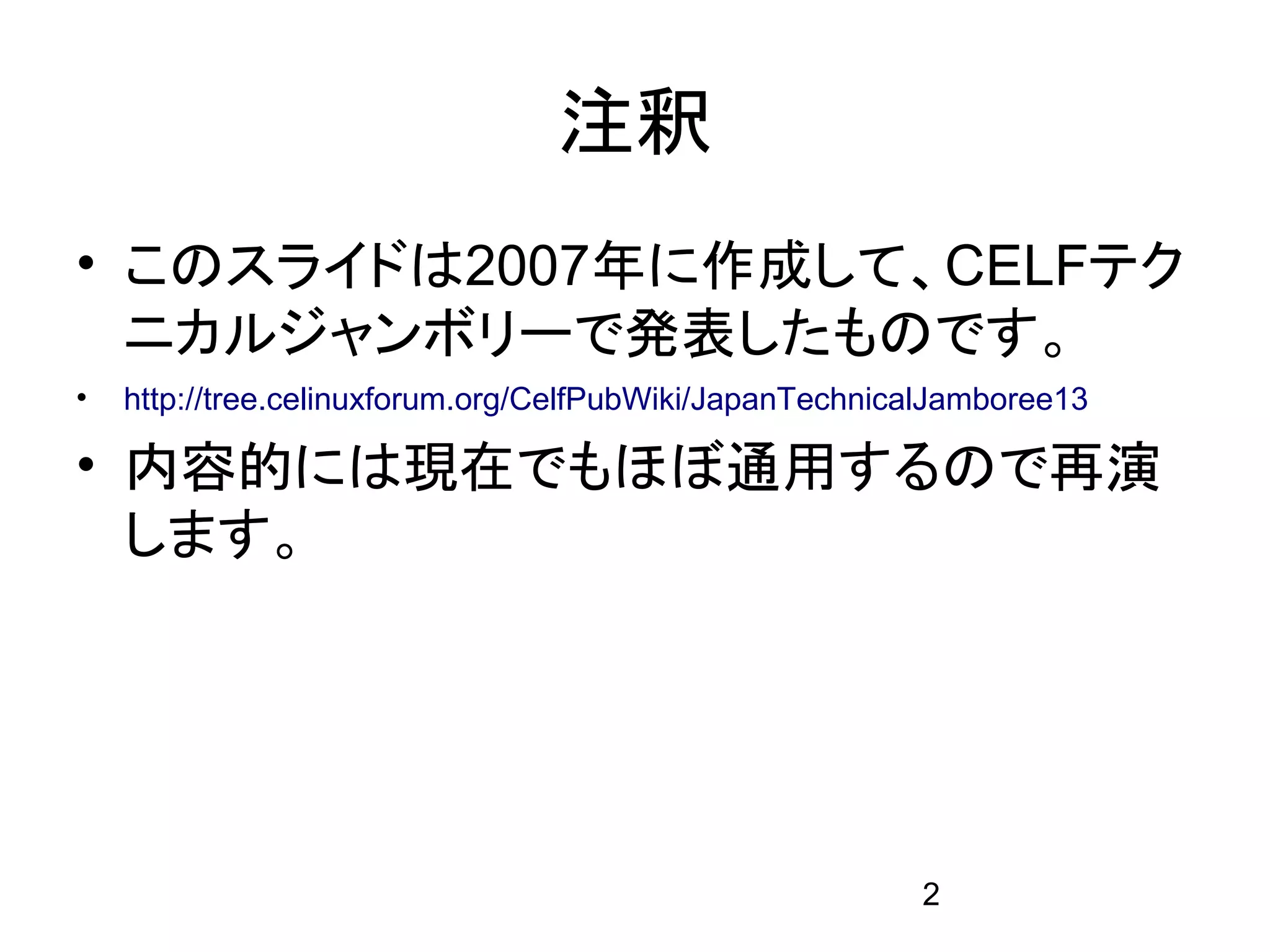 注釈
• このスライドは2007年に作成して、CELFテク
  ニカルジャンボリーで発表したものです。
•   http://tree.celinuxforum.org/CelfPubWiki/JapanTechnicalJamboree13

• 内容的には現在でもほぼ通用するので再演
  します。




                                                         2
 