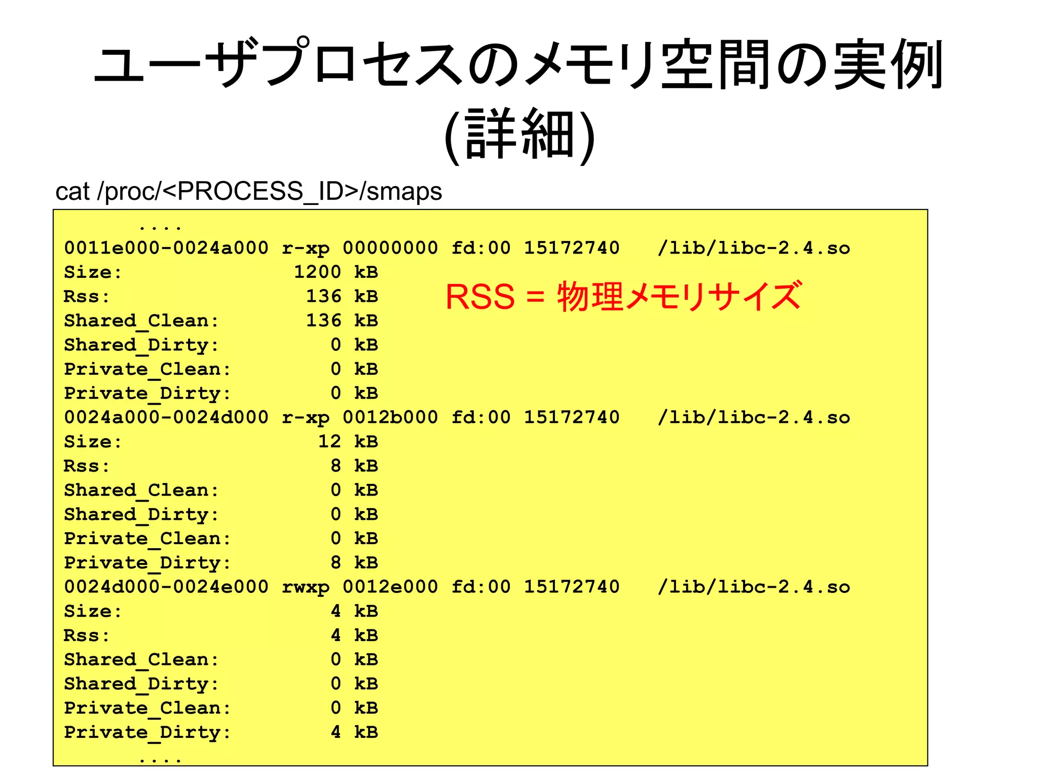 ユーザプロセスのメモリ空間の実例
         (詳細)
cat /proc/<PROCESS_ID>/smaps
      ....
0011e000-0024a000 r-xp 00000000 fd:00 15172740   /lib/libc-2.4.so
Size:              1200 kB
Rss:                136 kB     RSS = 物理メモリサイズ
Shared_Clean:       136 kB
Shared_Dirty:         0 kB
Private_Clean:        0 kB
Private_Dirty:        0 kB
0024a000-0024d000 r-xp 0012b000 fd:00 15172740   /lib/libc-2.4.so
Size:                12 kB
Rss:                  8 kB
Shared_Clean:         0 kB
Shared_Dirty:         0 kB
Private_Clean:        0 kB
Private_Dirty:        8 kB
0024d000-0024e000 rwxp 0012e000 fd:00 15172740   /lib/libc-2.4.so
Size:                 4 kB
Rss:                  4 kB
Shared_Clean:         0 kB
Shared_Dirty:         0 kB
Private_Clean:        0 kB
Private_Dirty:        4 kB                               30
      ....
 