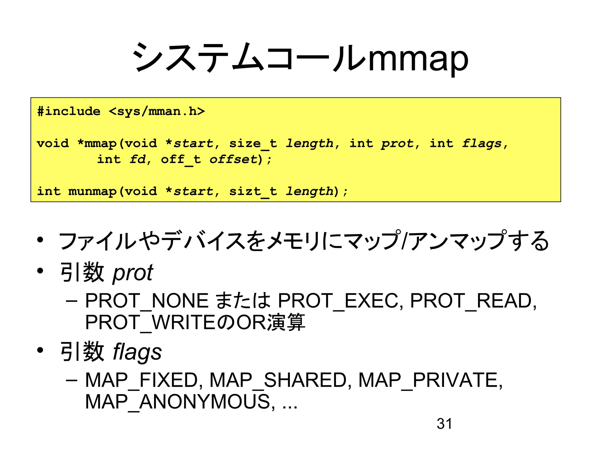 システムコールmmap
#include <sys/mman.h>

void *mmap(void *start, size_t length, int prot, int flags,
        int fd, off_t offset);

int munmap(void *start, sizt_t length);


• ファイルやデバイスをメモリにマップ/アンマップする
• 引数 prot
   – PROT_NONE または PROT_EXEC, PROT_READ,
     PROT_WRITEのOR演算
• 引数 flags
   – MAP_FIXED, MAP_SHARED, MAP_PRIVATE,
     MAP_ANONYMOUS, ...
                                                 31
 