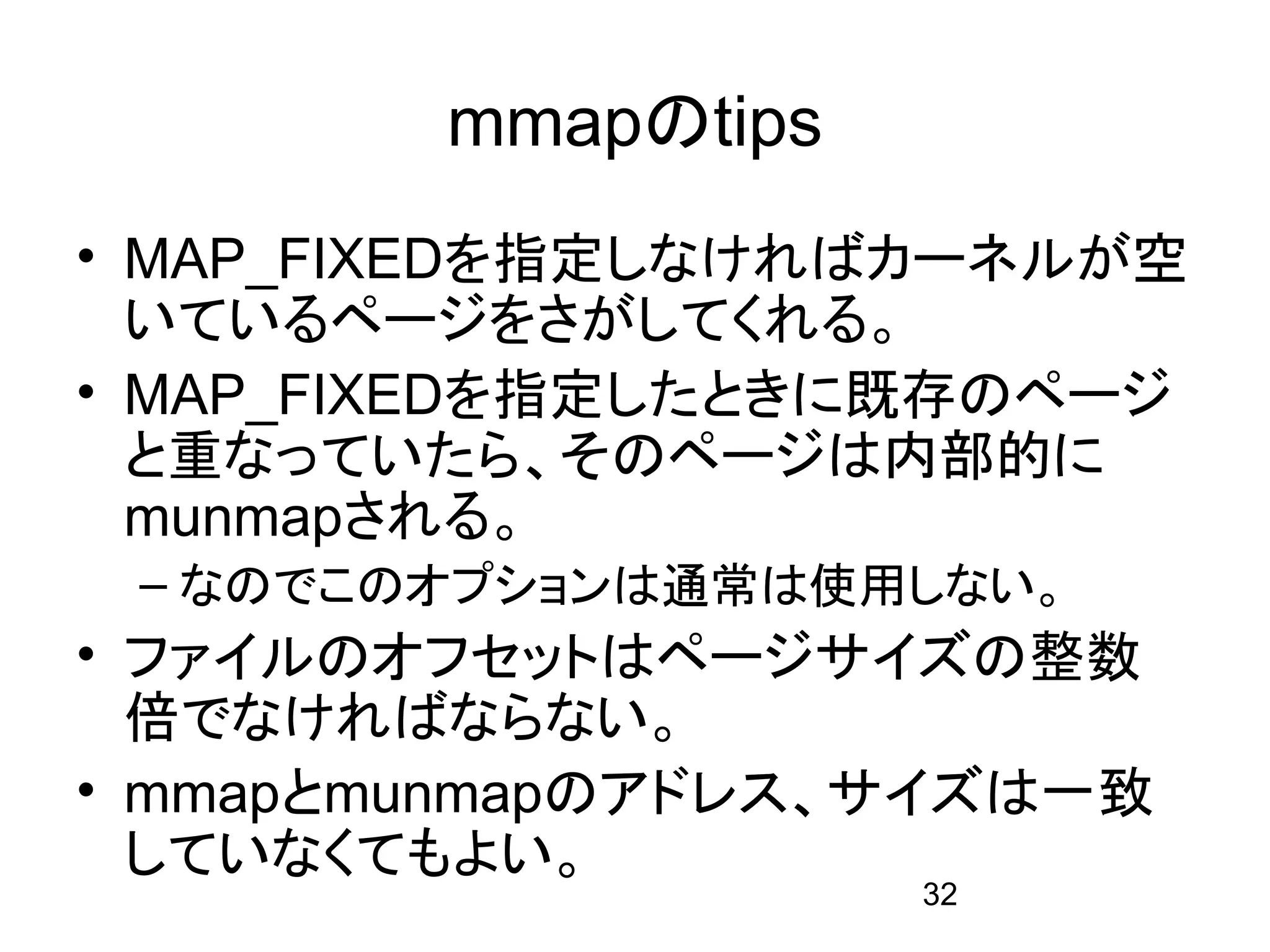 mmapのtips
• MAP_FIXEDを指定しなければカーネルが空
  いているページをさがしてくれる。
• MAP_FIXEDを指定したときに既存のページ
  と重なっていたら、そのページは内部的に
  munmapされる。
 – なのでこのオプションは通常は使用しない。
• ファイルのオフセットはページサイズの整数
  倍でなければならない。
• mmapとmunmapのアドレス、サイズは一致
  していなくてもよい。
                    32
 