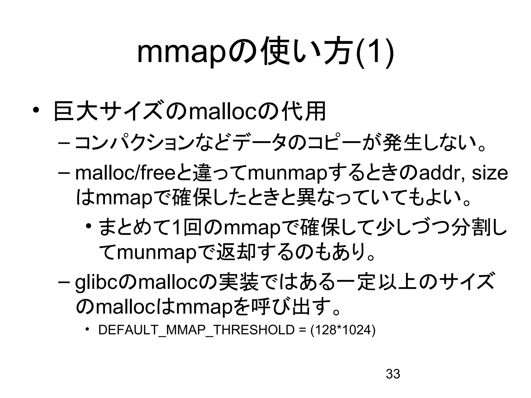 mmapの使い方(1)
• 巨大サイズのmallocの代用
 – コンパクションなどデータのコピーが発生しない。
 – malloc/freeと違ってmunmapするときのaddr, size
   はmmapで確保したときと異なっていてもよい。
    • まとめて1回のmmapで確保して少しづつ分割し
      てmunmapで返却するのもあり。
 – glibcのmallocの実装ではある一定以上のサイズ
   のmallocはmmapを呼び出す。
   • DEFAULT_MMAP_THRESHOLD = (128*1024)


                                           33
 