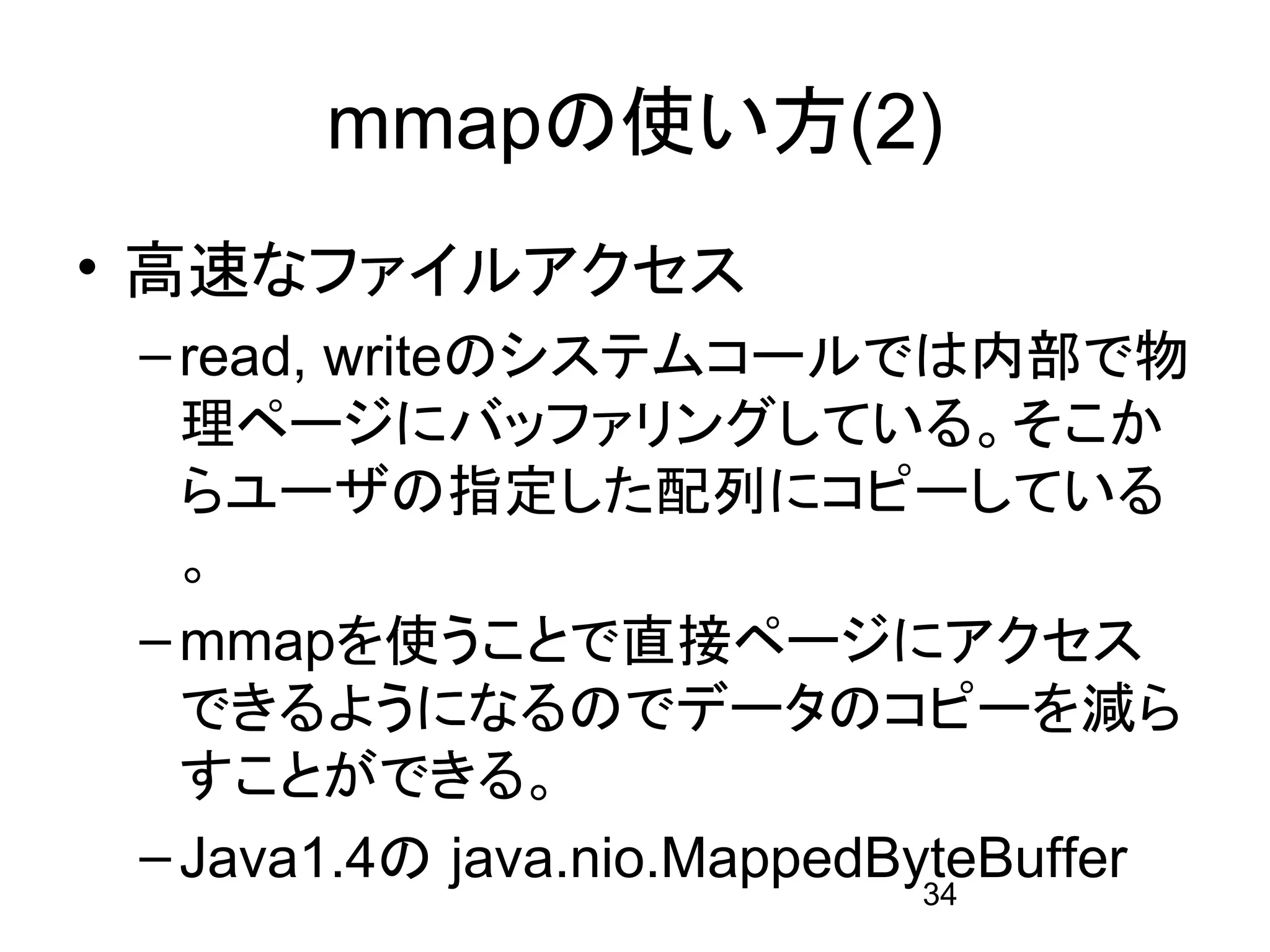 mmapの使い方(2)
• 高速なファイルアクセス
 – read, writeのシステムコールでは内部で物
   理ページにバッファリングしている。そこか
   らユーザの指定した配列にコピーしている
   。
 – mmapを使うことで直接ページにアクセス
   できるようになるのでデータのコピーを減ら
   すことができる。
 – Java1.4の java.nio.MappedByteBuffer
                             34
 