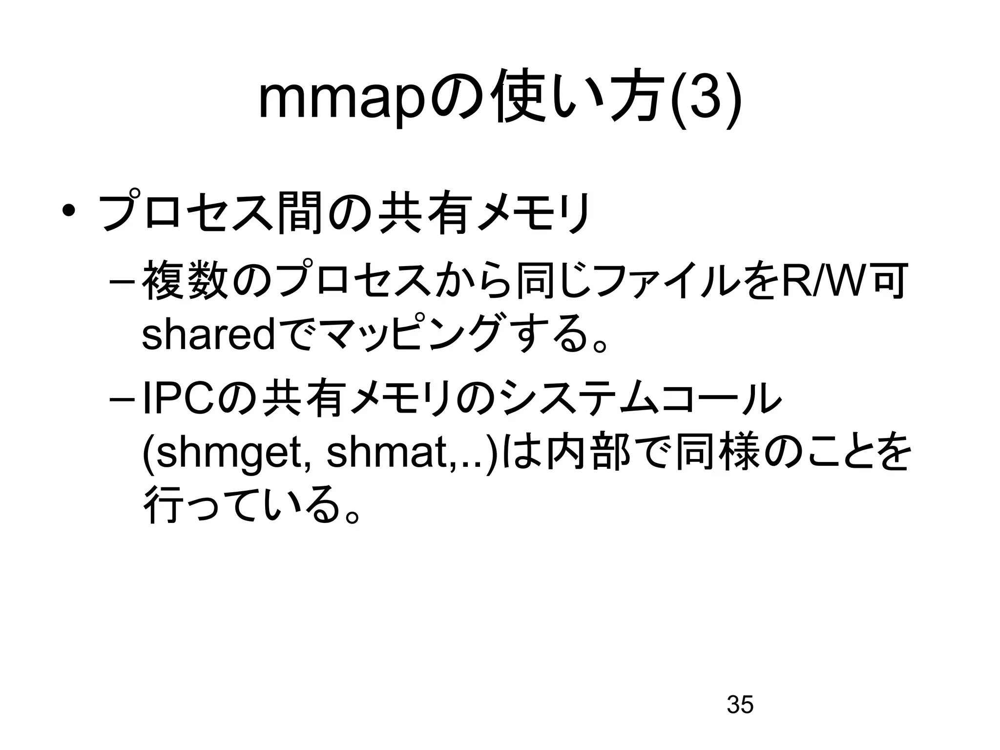 mmapの使い方(3)
• プロセス間の共有メモリ
 – 複数のプロセスから同じファイルをR/W可
   sharedでマッピングする。
 – IPCの共有メモリのシステムコール
   (shmget, shmat,..)は内部で同様のことを
   行っている。



                        35
 