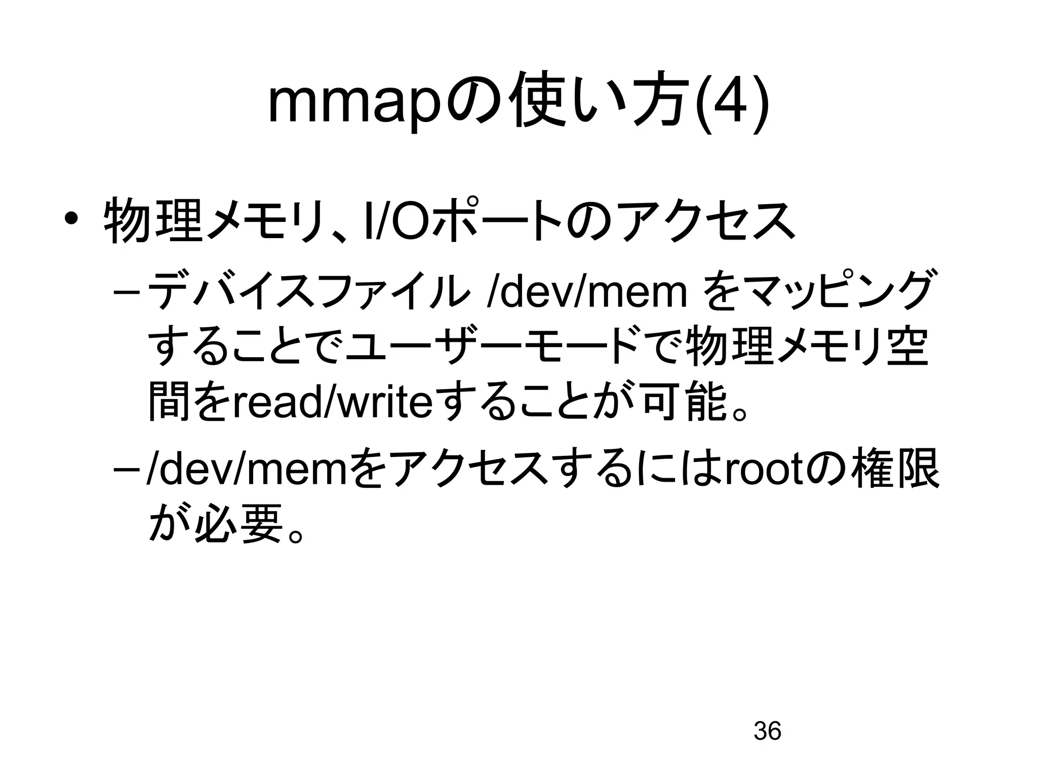 mmapの使い方(4)
• 物理メモリ、I/Oポートのアクセス
 – デバイスファイル /dev/mem をマッピング
   することでユーザーモードで物理メモリ空
   間をread/writeすることが可能。
 – /dev/memをアクセスするにはrootの権限
   が必要。



                     36
 