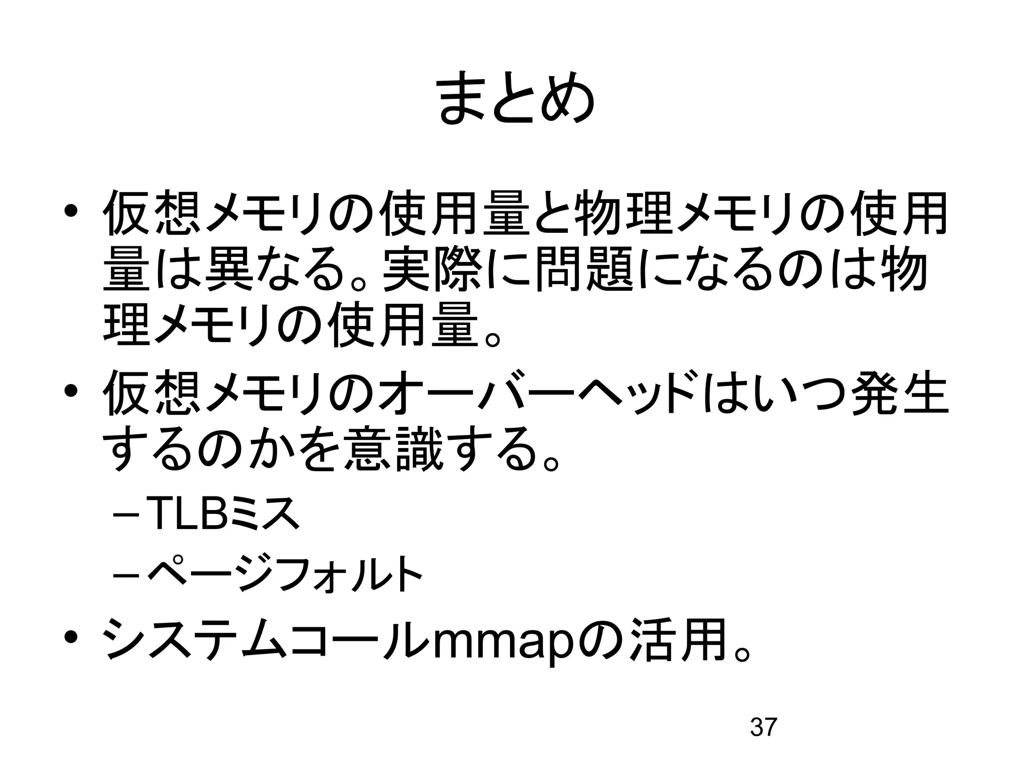 まとめ
• 仮想メモリの使用量と物理メモリの使用
  量は異なる。実際に問題になるのは物
  理メモリの使用量。
• 仮想メモリのオーバーヘッドはいつ発生
  するのかを意識する。
 – TLBミス
 – ページフォルト
• システムコールmmapの活用。
                   37
 