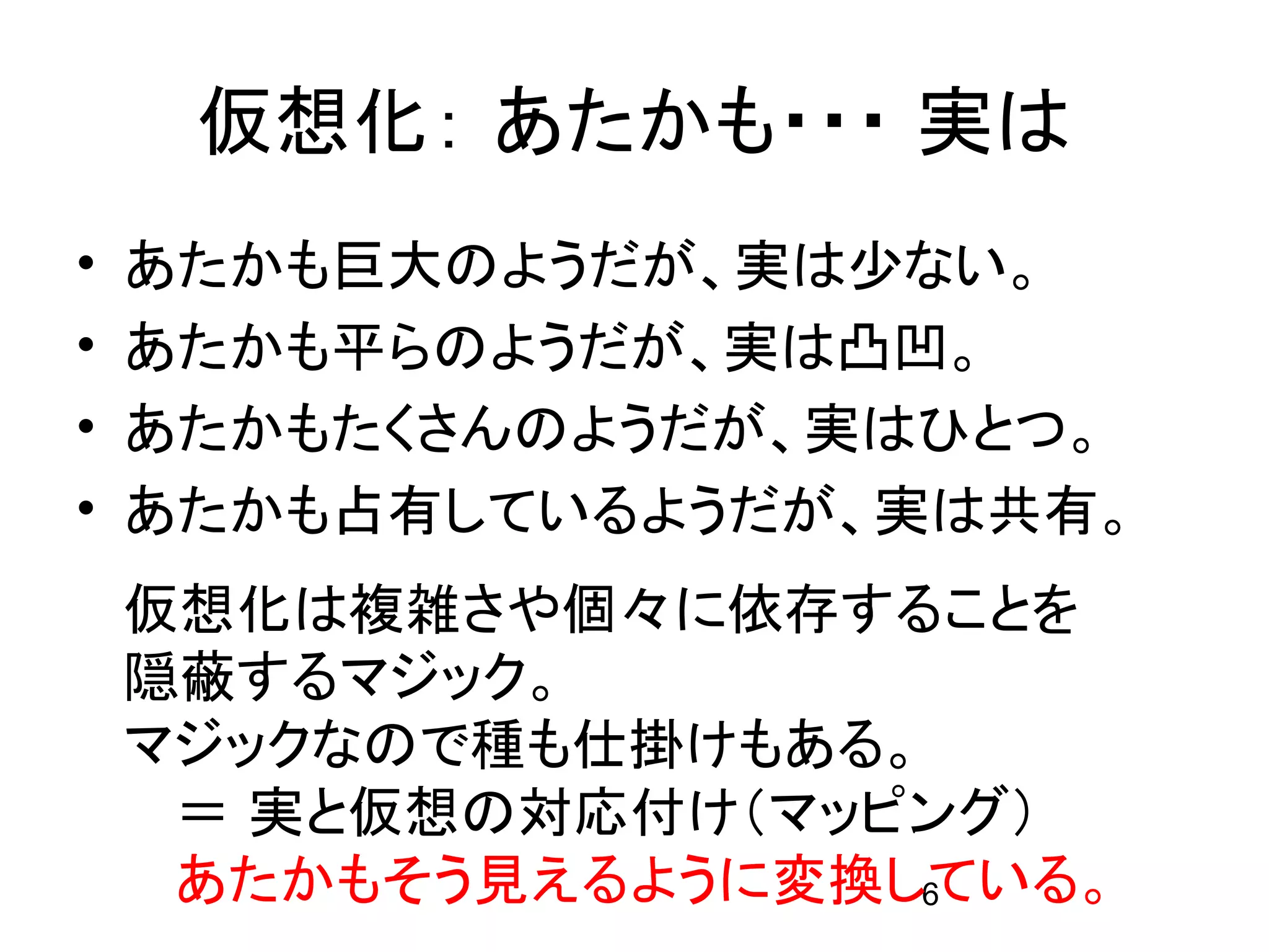 仮想化： あたかも・・・ 実は
•   あたかも巨大のようだが、実は少ない。
•   あたかも平らのようだが、実は凸凹。
•   あたかもたくさんのようだが、実はひとつ。
•   あたかも占有しているようだが、実は共有。
    仮想化は複雑さや個々に依存することを
    隠蔽するマジック。
    マジックなので種も仕掛けもある。
     ＝ 実と仮想の対応付け（マッピング）
     あたかもそう見えるように変換している。
                    6
 