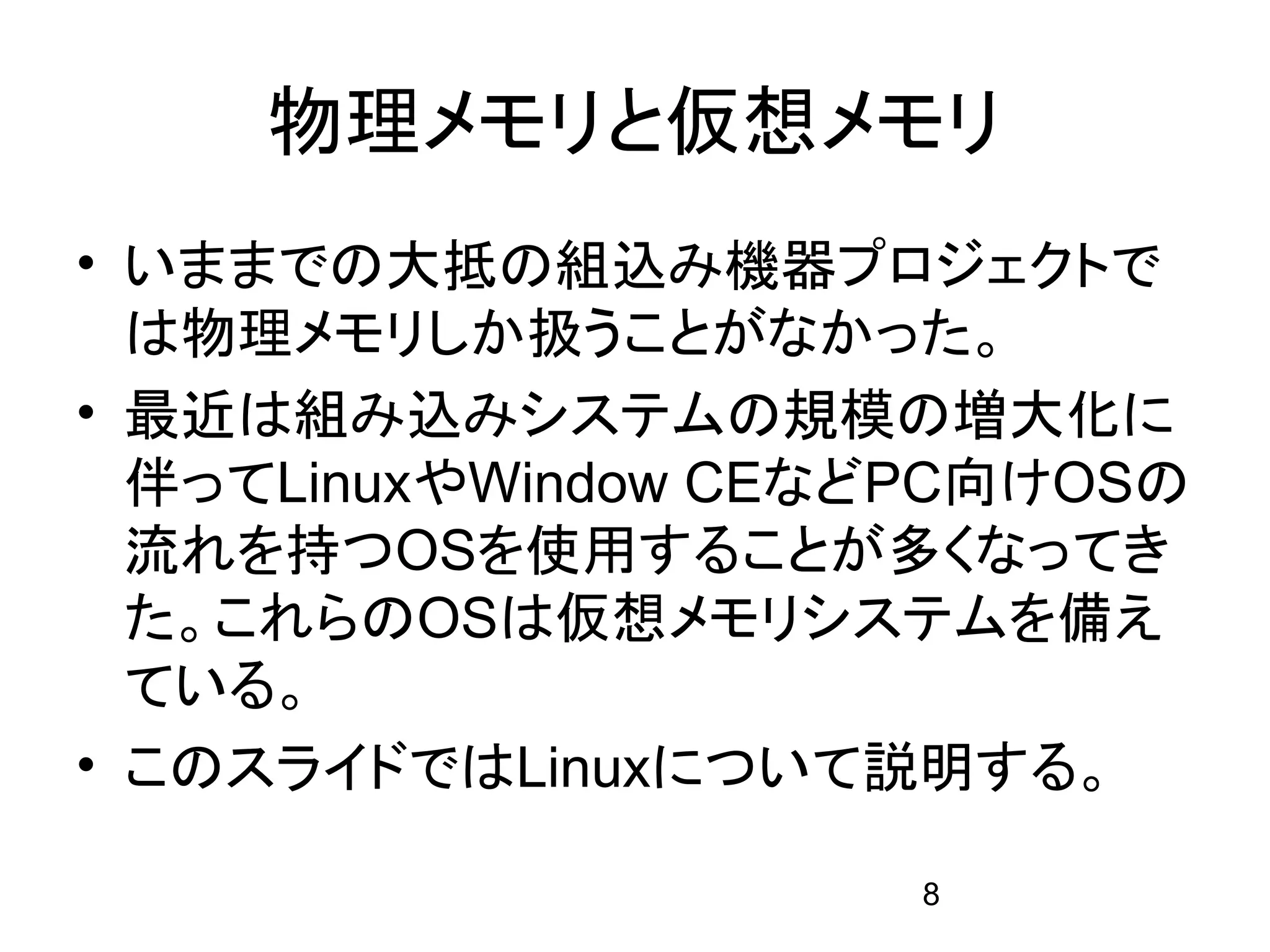 物理メモリと仮想メモリ
• いままでの大抵の組込み機器プロジェクトで
  は物理メモリしか扱うことがなかった。
• 最近は組み込みシステムの規模の増大化に
  伴ってLinuxやWindow CEなどPC向けOSの
  流れを持つOSを使用することが多くなってき
  た。これらのOSは仮想メモリシステムを備え
  ている。
• このスライドではLinuxについて説明する。

                      8
 