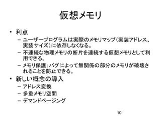 仮想メモリ
• 利点
 – ユーザープログラムは実際のメモリマップ（実装アドレス、
   実装サイズ）に依存しなくなる。
 – 不連続な物理メモリの断片を連続する仮想メモリとして利
   用できる。
 – メモリ保護：バグによって無関係の部分のメモリが破壊さ
   れることを防止できる。
• 新しい概念の導入
 – アドレス変換
 – 多重メモリ空間
 – デマンドページング

                      10
 