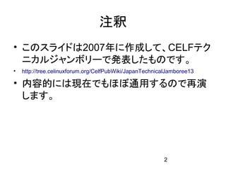 注釈
• このスライドは2007年に作成して、CELFテク
  ニカルジャンボリーで発表したものです。
•   http://tree.celinuxforum.org/CelfPubWiki/JapanTechnicalJamboree13

• 内容的には現在でもほぼ通用するので再演
  します。




                                                         2
 
