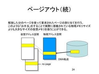 ページアウト（続）

解放した分のページを使って要求されたページの割り当てを行う。
このような「お手玉」をすることで実際に搭載されている物理メモリサイズ
よりも大きなサイズの仮想メモリを扱うことができる。
     仮想アドレス空間    物理アドレス空間




                          DMA転送
                no page

                                  24
 