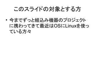 このスライドの対象とする方
• 今までずっと組込み機器のプロジェクト
  に携わってきて最近はOSにLinuxを使っ
  ている方々
 