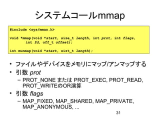 システムコールmmap
#include <sys/mman.h>

void *mmap(void *start, size_t length, int prot, int flags,
        int fd, off_t offset);

int munmap(void *start, sizt_t length);


• ファイルやデバイスをメモリにマップ/アンマップする
• 引数 prot
   – PROT_NONE または PROT_EXEC, PROT_READ,
     PROT_WRITEのOR演算
• 引数 flags
   – MAP_FIXED, MAP_SHARED, MAP_PRIVATE,
     MAP_ANONYMOUS, ...
                                                 31
 