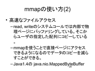 mmapの使い方(2)
• 高速なファイルアクセス
 – read, writeのシステムコールでは内部で物
   理ページにバッファリングしている。そこか
   らユーザの指定した配列にコピーしている
   。
 – mmapを使うことで直接ページにアクセス
   できるようになるのでデータのコピーを減ら
   すことができる。
 – Java1.4の java.nio.MappedByteBuffer
                             34
 