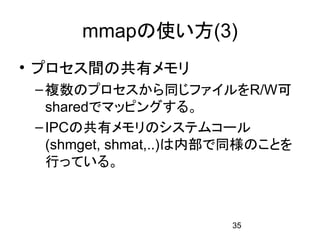 mmapの使い方(3)
• プロセス間の共有メモリ
 – 複数のプロセスから同じファイルをR/W可
   sharedでマッピングする。
 – IPCの共有メモリのシステムコール
   (shmget, shmat,..)は内部で同様のことを
   行っている。



                        35
 