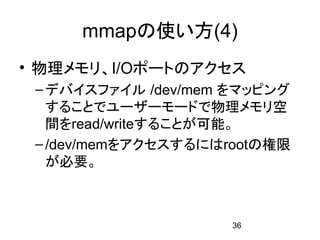 mmapの使い方(4)
• 物理メモリ、I/Oポートのアクセス
 – デバイスファイル /dev/mem をマッピング
   することでユーザーモードで物理メモリ空
   間をread/writeすることが可能。
 – /dev/memをアクセスするにはrootの権限
   が必要。



                     36
 