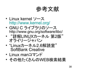 参考文献
• Linux kernel ソース
  http://www.kernel.org/
• GNU C ライブラリのソース
 http://www.gnu.org/software/libc/
• “詳解LINUXカーネル 第2版”
  オライリージャパン
• “Linuxカーネル2.6解読室”
   SoftBank Creative
• Linux manコマンド
• その他たくさんのWEB検索結果
                                     38
 