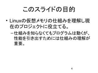 このスライドの目的
• Linuxの仮想メモリの仕組みを理解し現
  在のプロジェクトに役立てる。
 – 仕組みを知らなくてもプログラムは動くが、
   性能を引き出すためには仕組みの理解が
   重要。




                 4
 