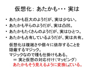 仮想化： あたかも・・・ 実は
•   あたかも巨大のようだが、実は少ない。
•   あたかも平らのようだが、実は凸凹。
•   あたかもたくさんのようだが、実はひとつ。
•   あたかも占有しているようだが、実は共有。
    仮想化は複雑さや個々に依存することを
    隠蔽するマジック。
    マジックなので種も仕掛けもある。
     ＝ 実と仮想の対応付け（マッピング）
     あたかもそう見えるように変換している。
                    6
 