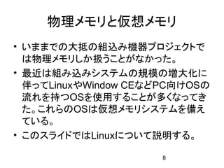 物理メモリと仮想メモリ
• いままでの大抵の組込み機器プロジェクトで
  は物理メモリしか扱うことがなかった。
• 最近は組み込みシステムの規模の増大化に
  伴ってLinuxやWindow CEなどPC向けOSの
  流れを持つOSを使用することが多くなってき
  た。これらのOSは仮想メモリシステムを備え
  ている。
• このスライドではLinuxについて説明する。

                      8
 