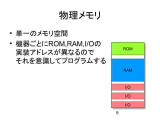 物理メモリ
• 単一のメモリ空間
• 機器ごとにROM,RAM,I/Oの
                          ROM
  実装アドレスが異なるので
  それを意識してプログラムする
                          RAM



                          I/O

                          I/O

                          I/O
                      9
 
