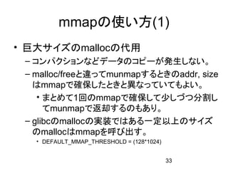 mmapの使い方(1)
• 巨大サイズのmallocの代用
 – コンパクションなどデータのコピーが発生しない。
 – malloc/freeと違ってmunmapするときのaddr, size
   はmmapで確保したときと異なっていてもよい。
    • まとめて1回のmmapで確保して少しづつ分割し
      てmunmapで返却するのもあり。
 – glibcのmallocの実装ではある一定以上のサイズ
   のmallocはmmapを呼び出す。
   • DEFAULT_MMAP_THRESHOLD = (128*1024)


                                           33
 