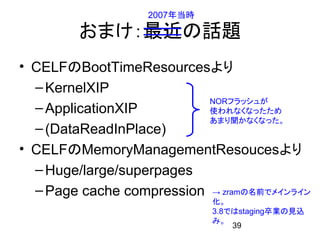 2007年当時

        おまけ：最近の話題
• CELFのBootTimeResourcesより
  – KernelXIP
                           NORフラッシュが
  – ApplicationXIP         使われなくなったため
                           あまり聞かなくなった。
  – (DataReadInPlace)
• CELFのMemoryManagementResoucesより
  – Huge/large/superpages
  – Page cache compression → zramの名前でメインライン
                             化。
                             3.8ではstaging卒業の見込
                             み。
                                 39
 