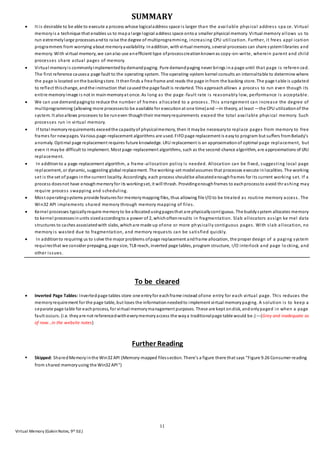 11
Virtual Memory (GalvinNotes, 9th Ed.)
SUMMARY
 It is desirable to be able to execute a process whose logicaladdress space is larger than the available physical address spa ce. Virtual
memoryis a technique that enables us to mapa large logical address space ontoa smaller physical memory. Virtual memory allows us to
run extremelylarge processesandto raise the degree of multiprogramming, increasing CPU utilization. Further, it frees appl ication
programmers from worrying about memoryavailability. Inaddition, withvirtual memory, several processes can share systemlibraries and
memory. With virtual memory, we canalso use anefficient type ofprocesscreationknownas copy-on-write, wherein parent and child
processes share actual pages of memory.
 Virtual memoryis commonlyimplementedbydemandpaging. Pure demandpaging never brings ina page until that page is referen ced.
The first reference causesa page fault to the operating system. The operating-system kernel consults an internaltable to determine where
the page is located onthe backingstore. It thenfinds a free frame and reads the page infrom the backing store. The page table is updated
to reflect thischange, andthe instruction that causedthe page fault is restarted. This approachallows a process to run even though its
entire memoryimage is not in mainmemoryat once. As long as the page -fault rate is reasonably low, performance is acceptable.
 We can use demandpagingto reduce the number of frames allocated to a process. This arrangement can increase the degree of
multiprogramming (allowing more processesto be available for executionat one time)and—in theory, at least —the CPU utilizationof the
system. It alsoallows processes to be runeven thoughtheir memoryrequirements exceed the total available physical memory. Such
processes run in virtual memory.
 If total memoryrequirements exceedthe capacityof physicalmemory, then it maybe necessaryto replace pages from memory to free
frames for newpages. Various page-replacement algorithms are used. FIFO page replacement is easyto program but suffers fromBelady’s
anomaly. Optimal page replacement requires future knowledge. LRU replacement is an approximationof optimal page replacement, but
even it maybe difficult to implement. Most page-replacement algorithms, such as the second-chance algorithm, are approximations of LRU
replacement.
 In additionto a page-replacement algorithm, a frame-allocation policy is needed. Allocation can be fixed, suggesting local page
replacement, or dynamic, suggesting global replacement. The working-set modelassumes that processes execute inlocalities. The working
set is the set of pages inthe current locality. Accordingly, each process shouldbe allocatedenoughframes for its current working set. If a
process doesnot have enoughmemoryfor its workingset, it will thrash. Providingenoughframes to eachprocessto avoid thrashing may
require process swapping and scheduling.
 Most operatingsystems provide features for memorymapping files, thus allowing file I/O to be treated as routine memory access. The
Win32 API implements shared memory through memory mapping of files.
 Kernel processes typicallyrequire memoryto be allocatedusingpagesthat are physicallycontiguous. The buddysystem allocates memory
to kernel processesinunits sizedaccordingto a power of 2, whichoftenresults in fragmentation. Slab allocators assign ke rnel data
structures to caches associatedwith slabs, whichare made up ofone or more physically contiguous pages. With slab allocation, no
memory is wasted due to fragmentation, and memory requests can be satisfied quickly.
 In additionto requiring us to solve the major problems ofpage replacement andframe allocation, the proper design of a paging system
requiresthat we consider prepaging, page size, TLB reach, inverted page tables, program structure, I/O interlock and page lo cking, and
other issues.
To be cleared
 Inverted Page Tables: Invertedpage tables store one entryfor eachframe instead ofone entry for each virtual page. This reduces the
memoryrequirement for the page table, but loses the informationneededto implement virtual memorypaging. A solution is to keep a
separate page table for eachprocess, for virtual memorymanagement purposes. These are kept ondisk, andonlypaged in when a page
fault occurs. (i.e. theyare not referencedwitheverymemoryaccess the waya traditionalpage table would be.)—(Grey and inadequate as
of now…in the website notes)
Further Reading
 Skipped: SharedMemoryinthe Win32 API (Memory-mapped filessection. There’s a figure there that says “Figure 9.26 Consumer reading
from shared memoryusing the Win32 API”)
 