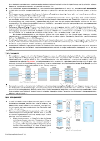 3
Virtual Memory (GalvinNotes, 9th Ed.)
bit is changedto indicate that thisis nowa valid page reference. The instructionthat causedthe page fault must now be restarted from the
beginning, (as soon as this process gets another turn on the CPU.)
 In an extreme case, NO pagesare swapped infor a process until theyare requestedby page faults. This is known as pure demand paging.
 In theoryeachinstruction couldgenerate multiple page faults. Inpractice this is veryrare, due to locality of reference, covered in section
9.6.1.
 The hardware necessaryto support virtual memoryis the same as for pagingand swapping: A page table and secondary memory. (Swap
space, whose allocation is discussed in chapter 12.)
 A crucial part of the processis that the instruction must be restartedfromscratchonce the desired page hasbeen made available in memory.
For most simple instructions this is not a major difficulty. However there are some architectures that allowa single instruction to modify a
fairlylarge blockof data, (which mayspana page boundary), andifsome ofthe data gets modified before the page fault occurs, this could
cause problems. One solutionis to access both ends ofthe blockbefore executingthe instruction, guaranteeing that the necessarypages get
paged in before the instruction begins.
 Performance of Demand Paging: There are manysteps that occur whenservicing a page fault (see bookfor full details), and some of the
steps are optional or variable. But just for the sake of discussion, suppose that a normal memoryaccess requires 200 nanoseconds, and that
servicing a page fault takes 8 milliseconds. (8,000,000 nanoseconds, or 40,000 times a normal memoryaccess.) With a page fault rate of p,
(on a scale from 0 to 1), the effective access time is now: (1 - p) * (200) + p * 8000000 = 200 + 7,999,800 * p
which clearlydepends heavilyon p! Even if onlyone access in 1000 causes a page fault, the effective access time drops from 200
nanoseconds to 8.2 microseconds, a slowdownof a factor of 40 times. In order to keep the slowdownless than10%, the page fault rate must
be less than 0.0000025, or one in 399,990 accesses.
 A subtletyis that swapspace is faster to access thanthe regular file system, because it does not have to go through the wh ole directory
structure. For this reasonsome systems will transfer anentire process fromthe file systemto swapspace before startingup the process, so
that future paging all occurs from the (relatively) faster swap space.
 Some systems use demandpaging directlyfrom the file system for binarycode (which never changes andhence does not have to be stored
on a page operation), andto reserve the swapspace for data segments that must be stored. Thisapproachis used by both Sola ris and BSD
Unix.
COPY-ON-WRITE
 The idea behinda copy-on-write forkis that the pages for a parent process do not have to be actually copied for the child until one or the
other of the processeschanges the page. Theycanbe simplysharedbetweenthe two processes inthe meantime, with a bit set that the page
needs to be copied if it ever gets writtento. This is a reasonable approach, since the child process usually issues an exec( ) system call
immediatelyafter the fork (Last line grey). Obviouslyonlypages that can be modified even need to be labeled as copy-on-write. Code
segments can simplybe shared. Pages usedto satisfycopy-on-write duplications are typicallyallocated using zero-fill-on-demand, meaning
that their previous contents are zeroed out before the copy proceeds.

 Some systems provide analternative to the fork()systemcall calleda virtual memory fork, vfork(). In this case the parent is suspended, and
the childuses the parent's memorypages. Thisis veryfast for process creation, but requires that the child not mod ify any of the shared
memorypagesbefore performing the exec()systemcall. (Inessence this addressesthe question ofwhichprocessexecutes first after a call to
fork, the parent or the child. With vfork, the parent is suspended, allowing the childto e xecute first until it callsexec(), sharing pages withthe
parent in the meantime.)
PAGE REPLACEMENT
 In order to make the most use ofvirtualmemory, we load several
processes intomemoryat the same time. Since we only load the
pages that are actually neededbyeachprocess at any given time,
there is room to load manymore processes thanifwe had to load
in the entire process.
 Memoryis alsoneeded for other purposes (suchas I/O buffering),
and ifsome process suddenly decides it needs more pages and
there aren't any free frames available, then there are several
possible solutions to consider:
o Adjust the memory used by I/O buffering, etc., to free up
some frames for user processes. The decision of how to
allocate memoryfor I/Oversus user processes is a complex
one, yieldingdifferent policies on different systems. (Some
allocate a fixedamount for I/O, andothers let the I/O system
contend for memory along with everything else.)
 