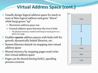 Virtual Address Space (cont.)
 Usually design logical address space for stack to
start at Max logical address and grow “down”
while heap grows “up”
 Maximizes address space use
 Unused address space between the two is hole
 No physical memory needed until heap or stack grows to a
given new page
 Enables sparse address spaces with holes left for
growth, dynamically linked libraries, etc.
 System libraries shared via mapping into virtual
address space
 Shared memory by mapping pages read-write
into virtual address space
 Pages can be shared during fork(), speeding
process creation
 