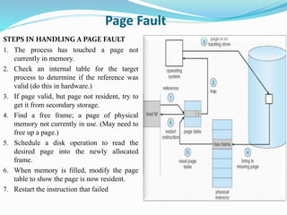 Page Fault
STEPS IN HANDLING A PAGE FAULT
1. The process has touched a page not
currently in memory.
2. Check an internal table for the target
process to determine if the reference was
valid (do this in hardware.)
3. If page valid, but page not resident, try to
get it from secondary storage.
4. Find a free frame; a page of physical
memory not currently in use. (May need to
free up a page.)
5. Schedule a disk operation to read the
desired page into the newly allocated
frame.
6. When memory is filled, modify the page
table to show the page is now resident.
7. Restart the instruction that failed
 