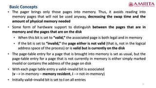 Basic Concepts
12
• The pager brings only those pages into memory. Thus, it avoids reading into
memory pages that will not be used anyway, decreasing the swap time and the
amount of physical memory needed
• Some form of hardware support to distinguish between the pages that are in
memory and the pages that are on the disk
• When this bit is set to “valid,” the associated page is both legal and in memory
• If the bit is set to “invalid,” the page either is not valid (that is, not in the logical
address space of the process) or is valid but is currently on the disk
• The page-table entry for a page that is brought into memory is set as usual, but the
page-table entry for a page that is not currently in memory is either simply marked
invalid or contains the address of the page on disk
• With each page table entry a valid–invalid bit is associated
(v --> in-memory – memory resident, i --> not-in-memory)
• Initially valid–invalid bit is set to i on all entries
 