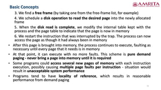 Basic Concepts
15
3. We find a free frame (by taking one from the free-frame list, for example)
4. We schedule a disk operation to read the desired page into the newly allocated
frame
5. When the disk read is complete, we modify the internal table kept with the
process and the page table to indicate that the page is now in memory
6. We restart the instruction that was interrupted by the trap. The process can now
access the page as though it had always been in memory
• After this page is brought into memory, the process continues to execute, faulting as
necessary until every page that it needs is in memory
• At that point, it can execute with no more faults. This scheme is pure demand
paging - never bring a page into memory until it is required
• Some programs could access several new pages of memory with each instruction
execution, possibly causing multiple page faults per instruction - situation would
result in unacceptable system performance
• Programs tend to have locality of reference, which results in reasonable
performance from demand paging
 