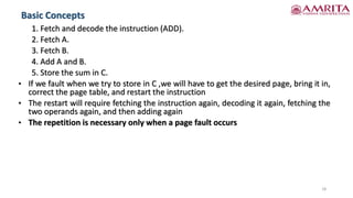 Basic Concepts
18
1. Fetch and decode the instruction (ADD).
2. Fetch A.
3. Fetch B.
4. Add A and B.
5. Store the sum in C.
• If we fault when we try to store in C ,we will have to get the desired page, bring it in,
correct the page table, and restart the instruction
• The restart will require fetching the instruction again, decoding it again, fetching the
two operands again, and then adding again
• The repetition is necessary only when a page fault occurs
 