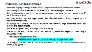 Performance of Demand Paging
19
• Demand paging can significantly affect the performance of a computer system
• Let’s compute the effective access time for a demand-paged memory
• For most computer systems, the memory-access time, denoted ma, ranges from 10
to 200 nanoseconds
• As long as we have no page faults, the effective access time is equal to the
memory access time
• If a page fault occurs, we must first read the relevant page from disk and then
access the desired word
• Let p be the probability of a page fault (0 ≤ p ≤ 1)
• We would expect p to be close to zero—that is, we would expect to have only a
few page faults
• The effective access time is then
effective access time = (1 − p) × ma + p × page fault time
• To compute the effective access time, we must know how much time is needed to
service a page fault
 