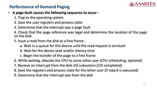 Performance of Demand Paging
20
• A page fault causes the following sequence to occur -
1. Trap to the operating system
2. Save the user registers and process state
3. Determine that the interrupt was a page fault
4. Check that the page reference was legal and determine the location of the page
on the disk
5. Issue a read from the disk to a free frame -
a. Wait in a queue for this device until the read request is serviced
b. Wait for the device seek and/or latency time
c. Begin the transfer of the page to a free frame
6. While waiting, allocate the CPU to some other user (CPU scheduling, optional)
7. Receive an interrupt from the disk I/O subsystem (I/O completed)
8. Save the registers and process state for the other user (if step 6 is executed)
9. Determine that the interrupt was from the disk
 