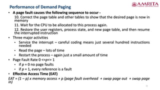 Performance of Demand Paging
21
• A page fault causes the following sequence to occur -
10. Correct the page table and other tables to show that the desired page is now in
memory
11. Wait for the CPU to be allocated to this process again.
12. Restore the user registers, process state, and new page table, and then resume
the interrupted instruction
• Three major activities
• Service the interrupt – careful coding means just several hundred instructions
needed
• Read the page – lots of time
• Restart the process – again just a small amount of time
• Page Fault Rate 0 <=p<= 1
• if p = 0 no page faults
• if p = 1, every reference is a fault
• Effective Access Time (EAT)
EAT = (1 – p) x memory access + p (page fault overhead + swap page out + swap page
in)
 