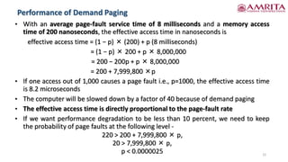 Performance of Demand Paging
22
• With an average page-fault service time of 8 milliseconds and a memory access
time of 200 nanoseconds, the effective access time in nanoseconds is
effective access time = (1 − p) × (200) + p (8 milliseconds)
= (1 − p) × 200 + p × 8,000,000
= 200 − 200p + p × 8,000,000
= 200 + 7,999,800 ×p
• If one access out of 1,000 causes a page fault i.e., p=1000, the effective access time
is 8.2 microseconds
• The computer will be slowed down by a factor of 40 because of demand paging
• The effective access time is directly proportional to the page-fault rate
• If we want performance degradation to be less than 10 percent, we need to keep
the probability of page faults at the following level -
220 > 200 + 7,999,800 × p,
20 > 7,999,800 × p,
p < 0.0000025
 