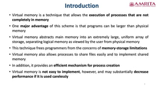 Introduction
• Virtual memory is a technique that allows the execution of processes that are not
completely in memory
• One major advantage of this scheme is that programs can be larger than physical
memory
• Virtual memory abstracts main memory into an extremely large, uniform array of
storage, separating logical memory as viewed by the user from physical memory
• This technique frees programmers from the concerns of memory-storage limitations
• Virtual memory also allows processes to share files easily and to implement shared
memory
• In addition, it provides an efficient mechanism for process creation
• Virtual memory is not easy to implement, however, and may substantially decrease
performance if it is used carelessly
3
 