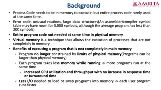 Background
5
• Process Code needs to be in memory to execute, but entire process code rarely used
at the same time.
• Error code, unusual routines, large data structures(An assembler/compiler symbol
table may have room for 3,000 symbols, although the average program has less than
200 symbols)
• Entire program code not needed at same time in physical memory
• Virtual memory is a technique that allows the execution of processes that are not
completely in memory
• Benefits of executing a program that is not completely in main memory
• Program no longer constrained by limits of physical memory(Programs can be
larger than physical memory)
• Each program takes less memory while running -> more programs run at the
same time
• Increased CPU utilization and throughput with no increase in response time
or turnaround time
• Less I/O needed to load or swap programs into memory -> each user program
runs faster
 