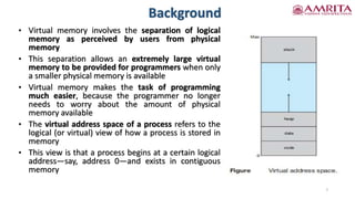 Background
7
• Virtual memory involves the separation of logical
memory as perceived by users from physical
memory
• This separation allows an extremely large virtual
memory to be provided for programmers when only
a smaller physical memory is available
• Virtual memory makes the task of programming
much easier, because the programmer no longer
needs to worry about the amount of physical
memory available
• The virtual address space of a process refers to the
logical (or virtual) view of how a process is stored in
memory
• This view is that a process begins at a certain logical
address—say, address 0—and exists in contiguous
memory
 