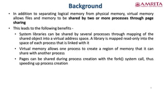 Background
8
• In addition to separating logical memory from physical memory, virtual memory
allows files and memory to be shared by two or more processes through page
sharing
• This leads to the following benefits -
• System libraries can be shared by several processes through mapping of the
shared object into a virtual address space. A library is mapped read-only into the
space of each process that is linked with it
• Virtual memory allows one process to create a region of memory that it can
share with another process
• Pages can be shared during process creation with the fork() system call, thus
speeding up process creation
 