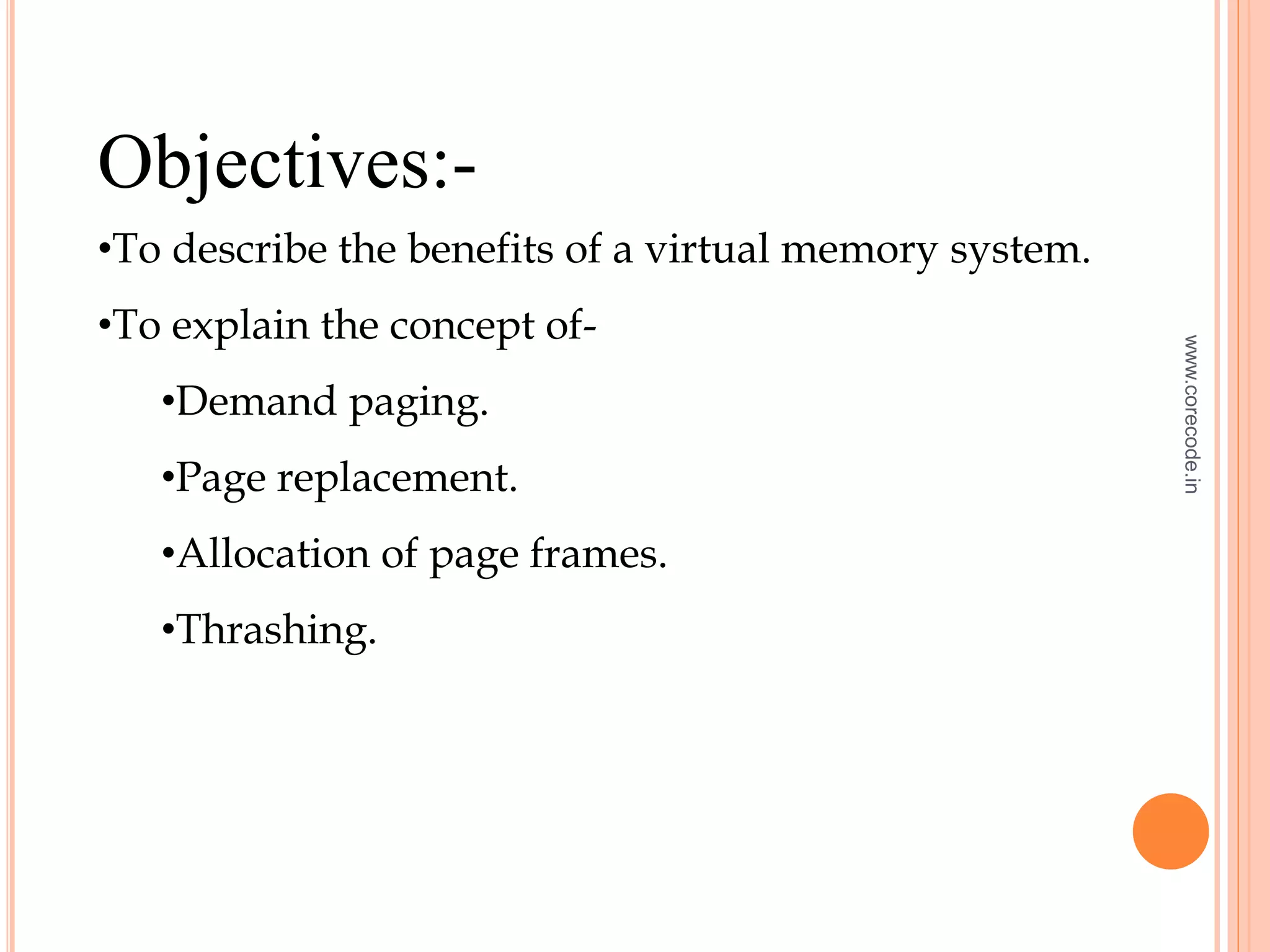 Objectives:-
•To describe the benefits of a virtual memory system.
•To explain the concept of-
•Demand paging.
•Page replacement.
•Allocation of page frames.
•Thrashing.
www.corecode.in
 