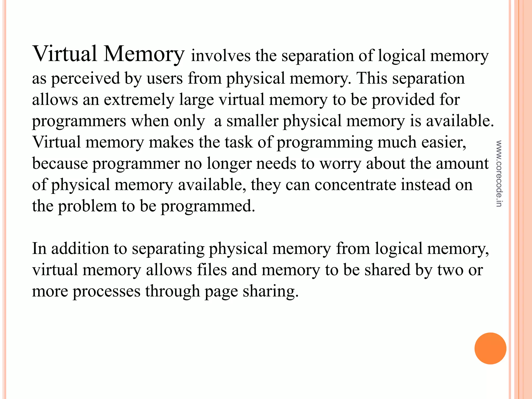 Virtual Memory involves the separation of logical memory
as perceived by users from physical memory. This separation
allows an extremely large virtual memory to be provided for
programmers when only a smaller physical memory is available.
Virtual memory makes the task of programming much easier,
because programmer no longer needs to worry about the amount
of physical memory available, they can concentrate instead on
the problem to be programmed.
In addition to separating physical memory from logical memory,
virtual memory allows files and memory to be shared by two or
more processes through page sharing.
www.corecode.in
 