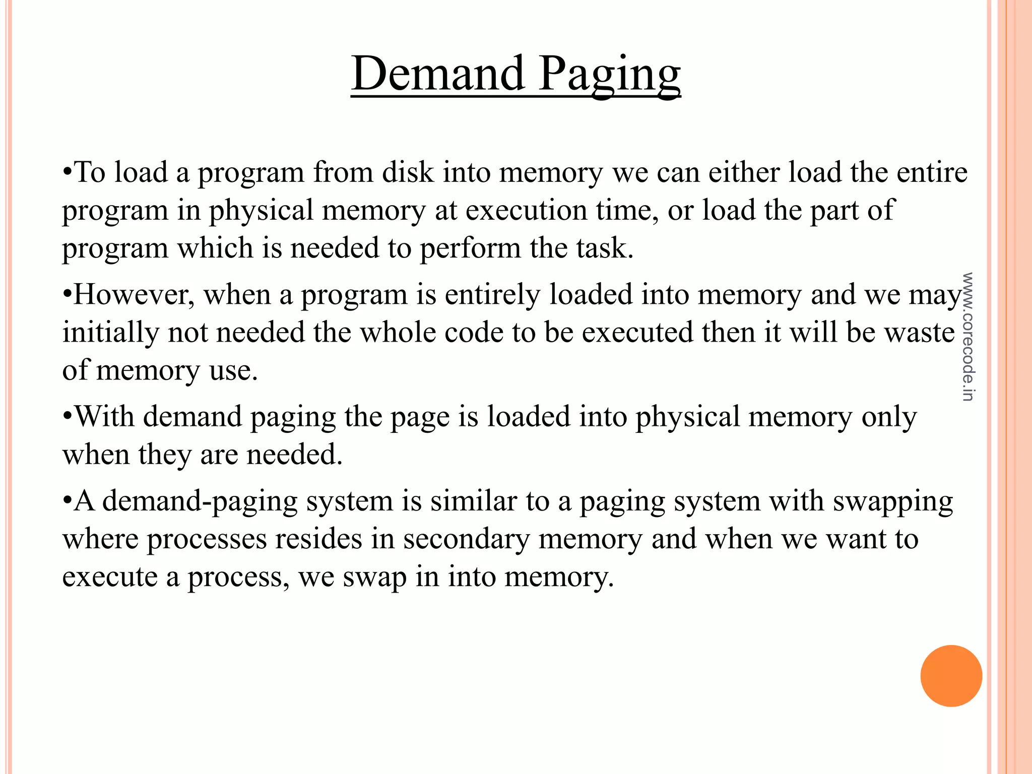 Demand Paging
•To load a program from disk into memory we can either load the entire
program in physical memory at execution time, or load the part of
program which is needed to perform the task.
•However, when a program is entirely loaded into memory and we may
initially not needed the whole code to be executed then it will be waste
of memory use.
•With demand paging the page is loaded into physical memory only
when they are needed.
•A demand-paging system is similar to a paging system with swapping
where processes resides in secondary memory and when we want to
execute a process, we swap in into memory.
www.corecode.in
 